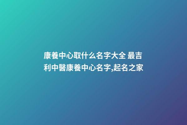 康養中心取什么名字大全 最吉利中醫康養中心名字,起名之家-第1張-店鋪起名-玄機派